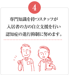 専門知識を持つスタッフが入居者の方の自立支援を行い認知症の進行抑制に努めます。