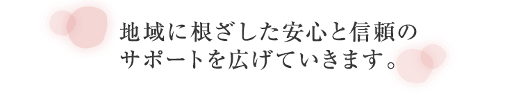 地域に根ざした安心と信頼のサポートを広げていきます。